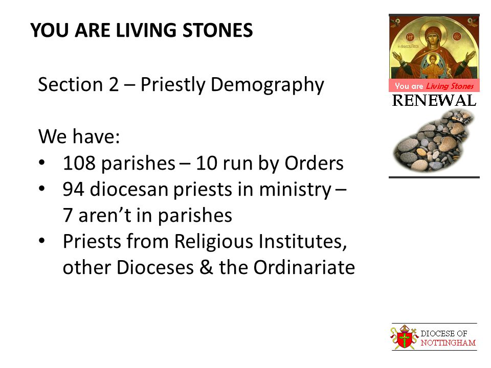 YOU ARE LIVING STONES Section 2 – Priestly Demography We have: 108 parishes – 10 run by Orders 94 diocesan priests in ministry – 7 aren’t in parishes Priests from Religious Institutes, other Dioceses & the Ordinariate