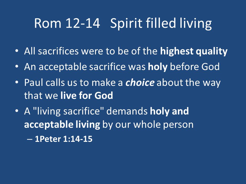 Rom Spirit filled living All sacrifices were to be of the highest quality An acceptable sacrifice was holy before God Paul calls us to make a choice about the way that we live for God A living sacrifice demands holy and acceptable living by our whole person – 1Peter 1:14-15