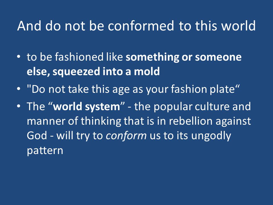 And do not be conformed to this world to be fashioned like something or someone else, squeezed into a mold Do not take this age as your fashion plate The world system - the popular culture and manner of thinking that is in rebellion against God - will try to conform us to its ungodly pattern