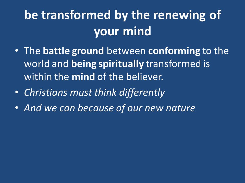 be transformed by the renewing of your mind The battle ground between conforming to the world and being spiritually transformed is within the mind of the believer.