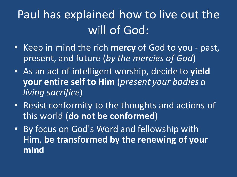 Paul has explained how to live out the will of God: Keep in mind the rich mercy of God to you - past, present, and future (by the mercies of God) As an act of intelligent worship, decide to yield your entire self to Him (present your bodies a living sacrifice) Resist conformity to the thoughts and actions of this world (do not be conformed) By focus on God s Word and fellowship with Him, be transformed by the renewing of your mind