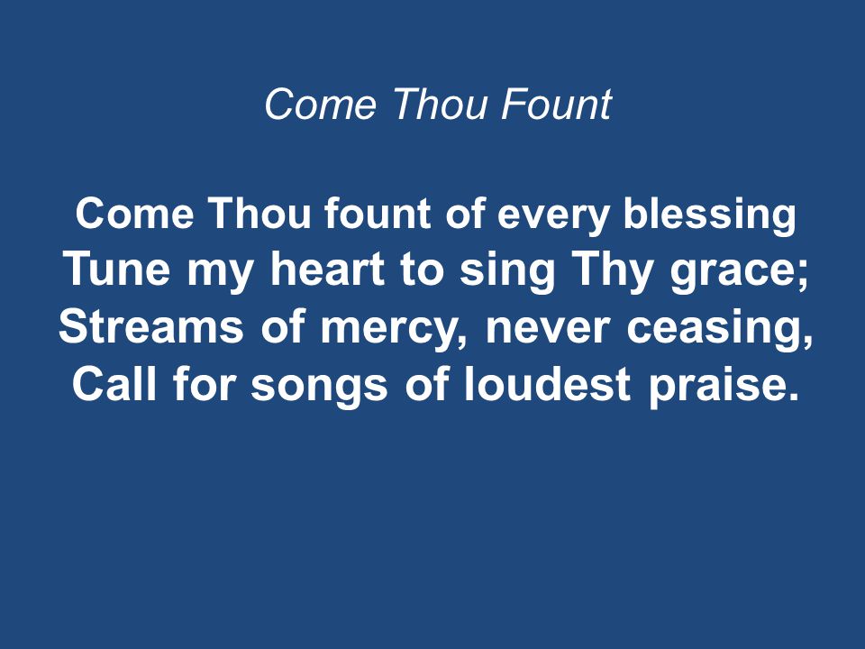 Come Thou Fount Come Thou fount of every blessing Tune my heart to sing Thy grace; Streams of mercy, never ceasing, Call for songs of loudest praise.