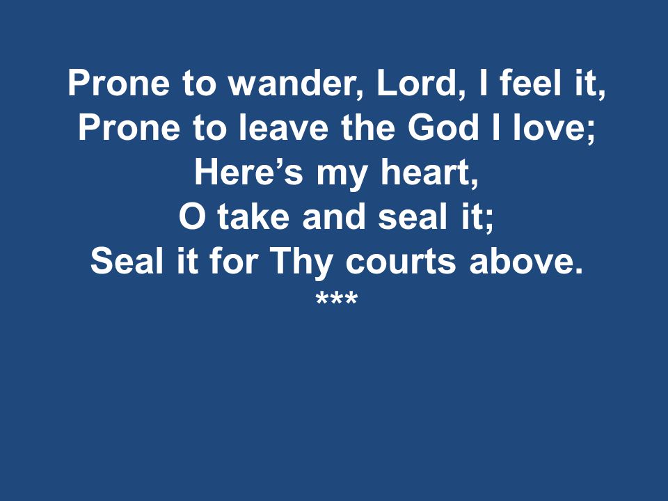 Prone to wander, Lord, I feel it, Prone to leave the God I love; Here’s my heart, O take and seal it; Seal it for Thy courts above.