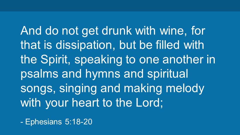 And do not get drunk with wine, for that is dissipation, but be filled with the Spirit, speaking to one another in psalms and hymns and spiritual songs, singing and making melody with your heart to the Lord; - Ephesians 5:18-20