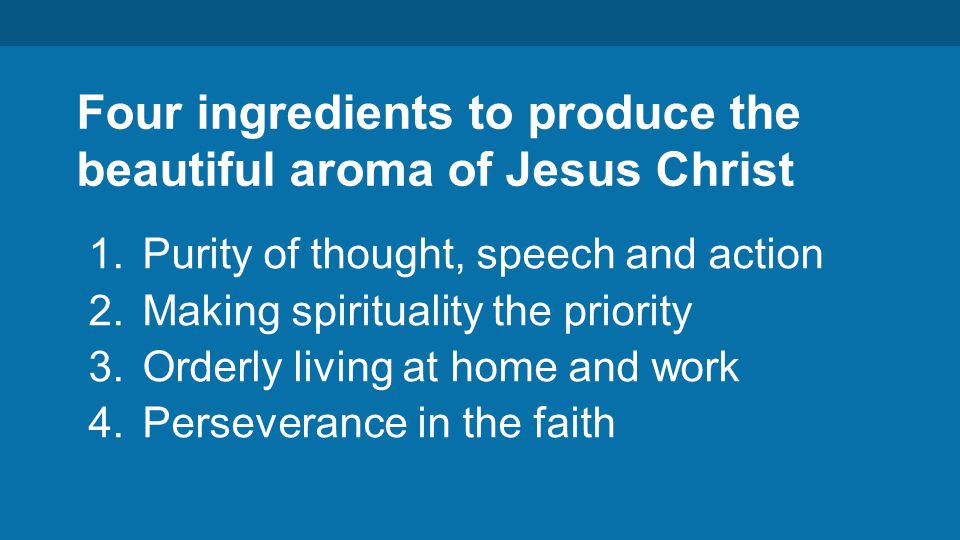 Four ingredients to produce the beautiful aroma of Jesus Christ 1.Purity of thought, speech and action 2.Making spirituality the priority 3.Orderly living at home and work 4.Perseverance in the faith