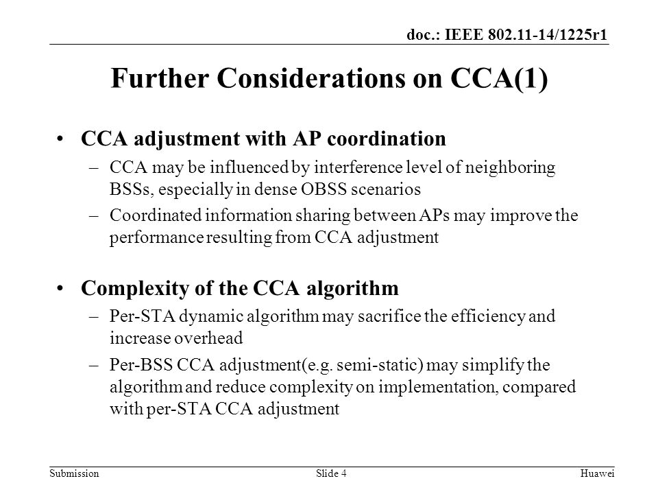 Submission doc.: IEEE /1225r1 Slide 4Huawei Further Considerations on CCA(1) CCA adjustment with AP coordination –CCA may be influenced by interference level of neighboring BSSs, especially in dense OBSS scenarios –Coordinated information sharing between APs may improve the performance resulting from CCA adjustment Complexity of the CCA algorithm –Per-STA dynamic algorithm may sacrifice the efficiency and increase overhead –Per-BSS CCA adjustment(e.g.