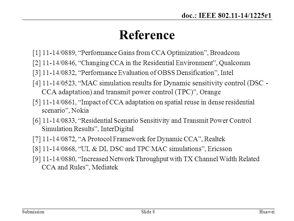 Submission doc.: IEEE /1225r1 Slide 8Huawei Reference [1] 11-14/0889, Performance Gains from CCA Optimization , Broadcom [2] 11-14/0846, Changing CCA in the Residential Environment , Qualcomm [3] 11-14/0832, Performance Evaluation of OBSS Densification , Intel [4] 11-14/0523, MAC simulation results for Dynamic sensitivity control (DSC - CCA adaptation) and transmit power control (TPC) , Orange [5] 11-14/0861, Impact of CCA adaptation on spatial reuse in dense residential scenario , Nokia [6] 11-14/0833, Residential Scenario Sensitivity and Transmit Power Control Simulation Results , InterDigital [7] 11-14/0872, A Protocol Framework for Dynamic CCA , Realtek [8] 11-14/0868, UL & DL DSC and TPC MAC simulations , Ericsson [9] 11-14/0880, Increased Network Throughput with TX Channel Width Related CCA and Rules , Mediatek