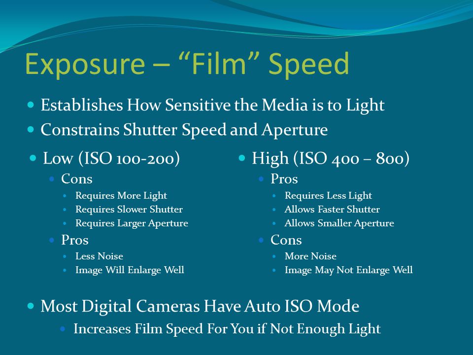 Exposure – Film Speed High (ISO 400 – 800) Pros Requires Less Light Allows Faster Shutter Allows Smaller Aperture Cons More Noise Image May Not Enlarge Well Low (ISO ) Cons Requires More Light Requires Slower Shutter Requires Larger Aperture Pros Less Noise Image Will Enlarge Well Establishes How Sensitive the Media is to Light Constrains Shutter Speed and Aperture Most Digital Cameras Have Auto ISO Mode Increases Film Speed For You if Not Enough Light