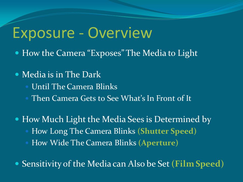 Exposure - Overview How the Camera Exposes The Media to Light Media is in The Dark Until The Camera Blinks Then Camera Gets to See What’s In Front of It How Much Light the Media Sees is Determined by How Long The Camera Blinks (Shutter Speed) How Wide The Camera Blinks (Aperture) Sensitivity of the Media can Also be Set (Film Speed)