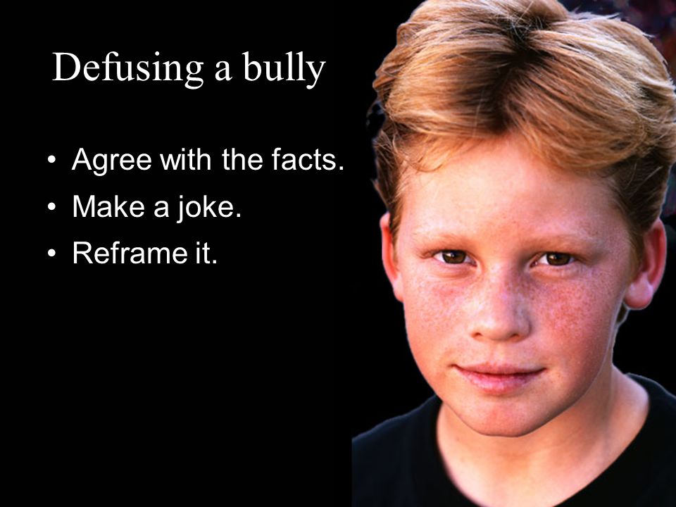 Defusing a bully Agree with the facts. Make a joke. Reframe it.