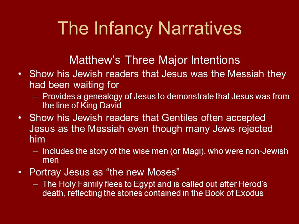 The Infancy Narratives Matthew’s Three Major Intentions Show his Jewish readers that Jesus was the Messiah they had been waiting for –Provides a genealogy of Jesus to demonstrate that Jesus was from the line of King David Show his Jewish readers that Gentiles often accepted Jesus as the Messiah even though many Jews rejected him –Includes the story of the wise men (or Magi), who were non-Jewish men Portray Jesus as the new Moses –The Holy Family flees to Egypt and is called out after Herod’s death, reflecting the stories contained in the Book of Exodus