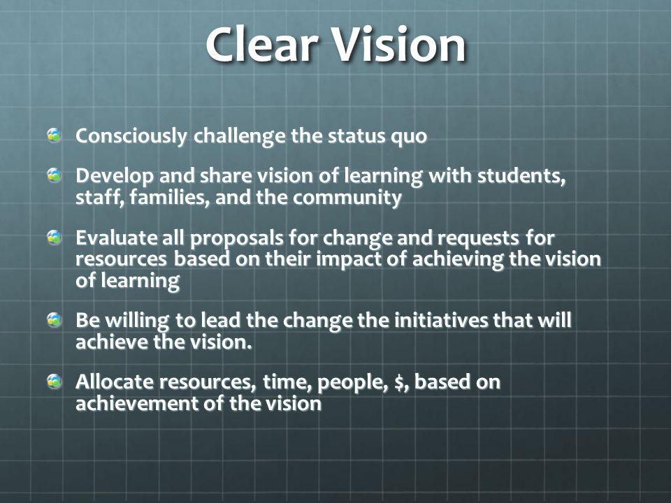 Clear Vision Consciously challenge the status quo Develop and share vision of learning with students, staff, families, and the community Evaluate all proposals for change and requests for resources based on their impact of achieving the vision of learning Be willing to lead the change the initiatives that will achieve the vision.