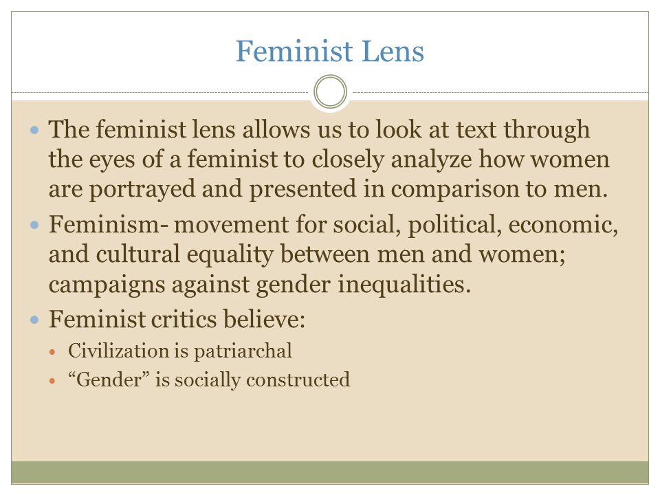 Feminist Lens The feminist lens allows us to look at text through the eyes of a feminist to closely analyze how women are portrayed and presented in comparison to men.
