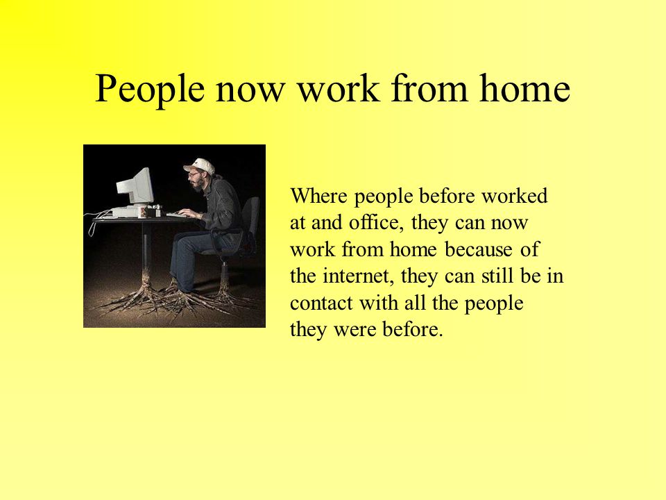 People now work from home Where people before worked at and office, they can now work from home because of the internet, they can still be in contact with all the people they were before.