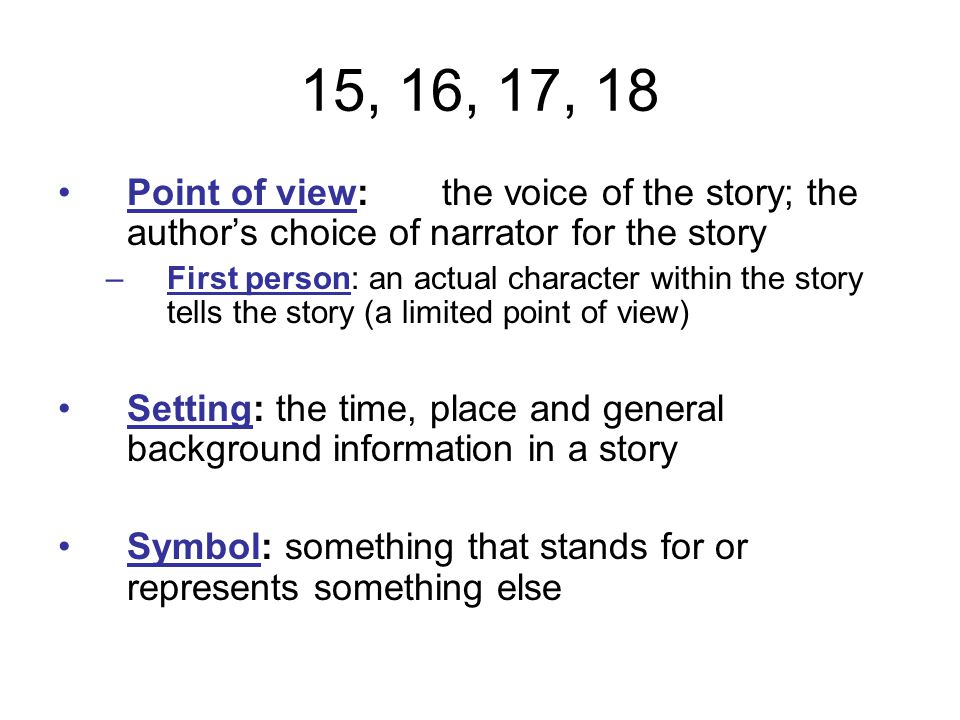 15, 16, 17, 18 Point of view:the voice of the story; the author’s choice of narrator for the story –First person: an actual character within the story tells the story (a limited point of view) Setting: the time, place and general background information in a story Symbol: something that stands for or represents something else