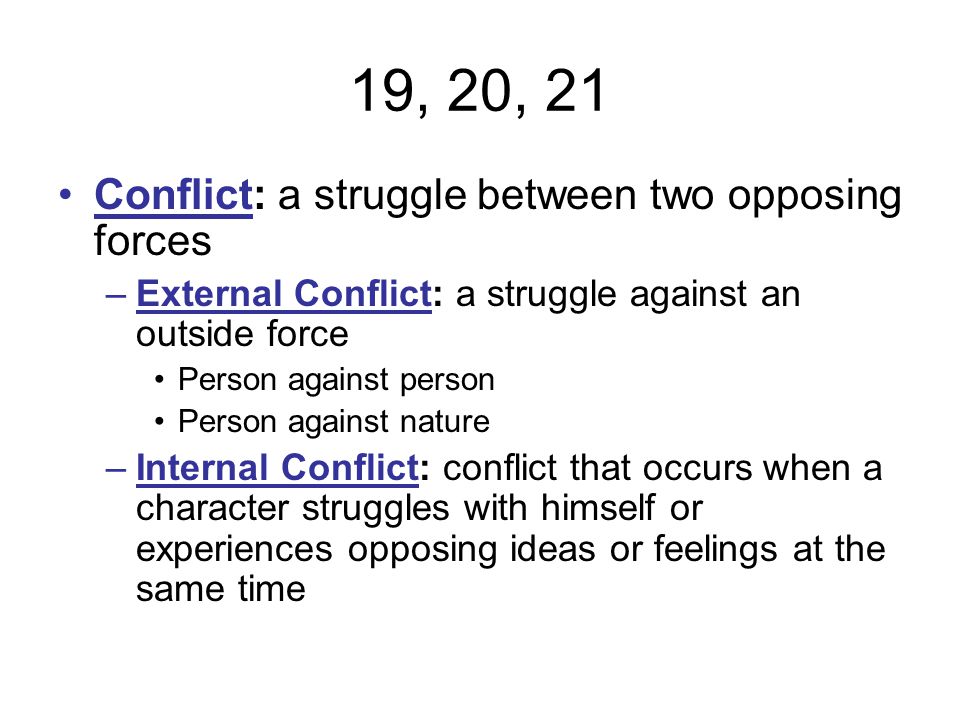 19, 20, 21 Conflict: a struggle between two opposing forces –External Conflict: a struggle against an outside force Person against person Person against nature –Internal Conflict: conflict that occurs when a character struggles with himself or experiences opposing ideas or feelings at the same time