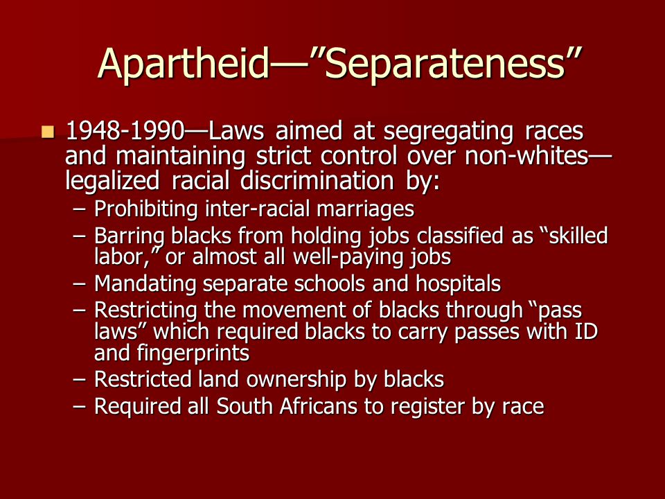 Apartheid— Separateness Apartheid— Separateness —Laws aimed at segregating races and maintaining strict control over non-whites— legalized racial discrimination by: —Laws aimed at segregating races and maintaining strict control over non-whites— legalized racial discrimination by: –Prohibiting inter-racial marriages –Barring blacks from holding jobs classified as skilled labor, or almost all well-paying jobs –Mandating separate schools and hospitals –Restricting the movement of blacks through pass laws which required blacks to carry passes with ID and fingerprints –Restricted land ownership by blacks –Required all South Africans to register by race