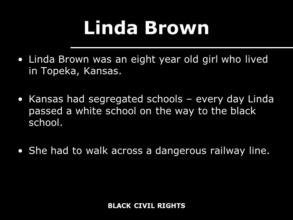 BLACK CIVIL RIGHTS Linda Brown Linda Brown was an eight year old girl who lived in Topeka, Kansas.