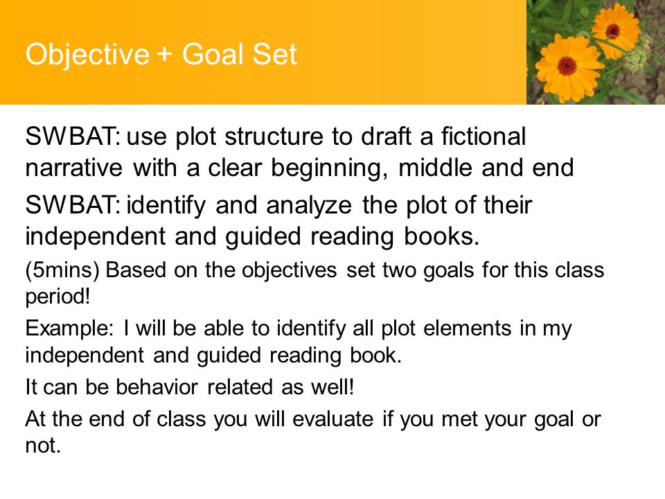 Objective + Goal Set SWBAT: use plot structure to draft a fictional narrative with a clear beginning, middle and end SWBAT: identify and analyze the plot of their independent and guided reading books.