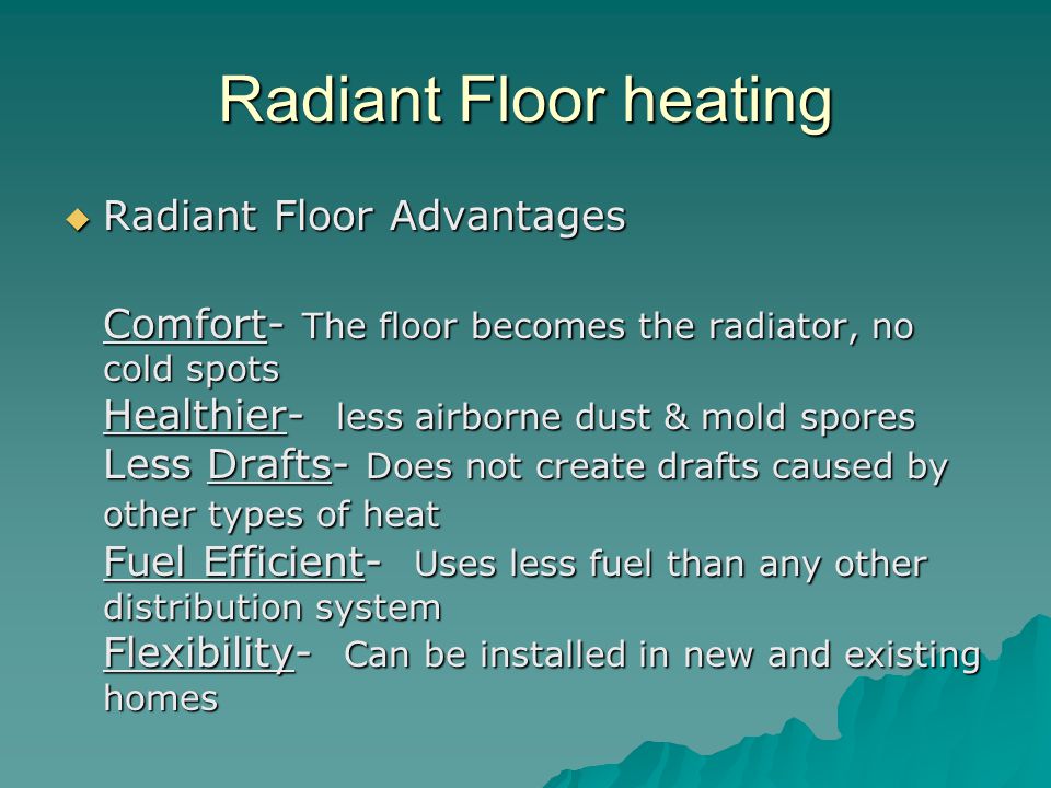 Radiant Floor heating  Radiant Floor Advantages Comfort- The floor becomes the radiator, no cold spots Healthier- less airborne dust & mold spores Less Drafts- Does not create drafts caused by other types of heat Fuel Efficient- Uses less fuel than any other distribution system Flexibility- Can be installed in new and existing homes