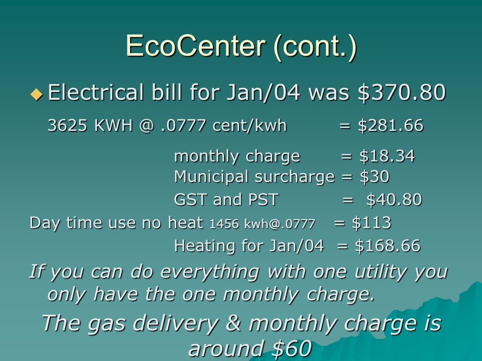 EcoCenter (cont.)  Electrical bill for Jan/04 was $ cent/kwh = $ monthly charge = $18.34 Municipal surcharge = $30 GST and PST = $40.80 Day time use no heat 1456 = $113 Heating for Jan/04 = $ If you can do everything with one utility you only have the one monthly charge.