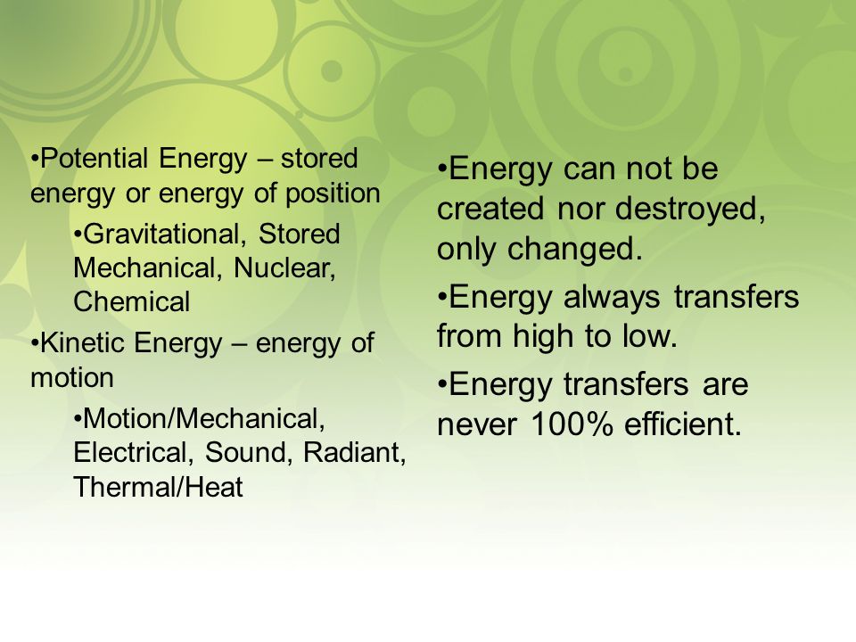 Potential Energy – stored energy or energy of position Gravitational, Stored Mechanical, Nuclear, Chemical Kinetic Energy – energy of motion Motion/Mechanical, Electrical, Sound, Radiant, Thermal/Heat Energy can not be created nor destroyed, only changed.
