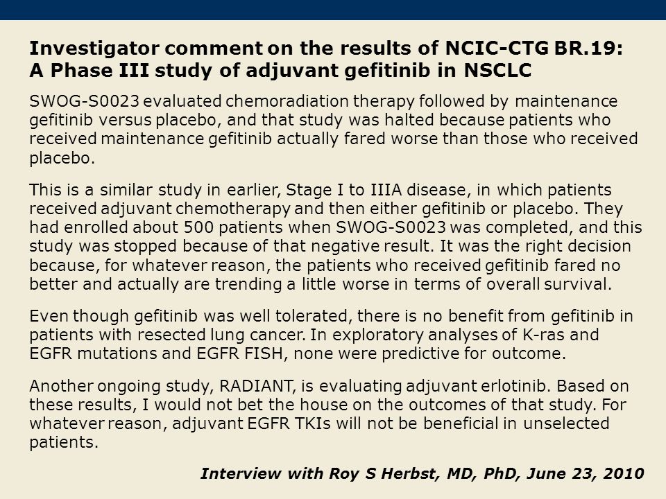 Investigator comment on the results of NCIC-CTG BR.19: A Phase III study of adjuvant gefitinib in NSCLC SWOG-S0023 evaluated chemoradiation therapy followed by maintenance gefitinib versus placebo, and that study was halted because patients who received maintenance gefitinib actually fared worse than those who received placebo.
