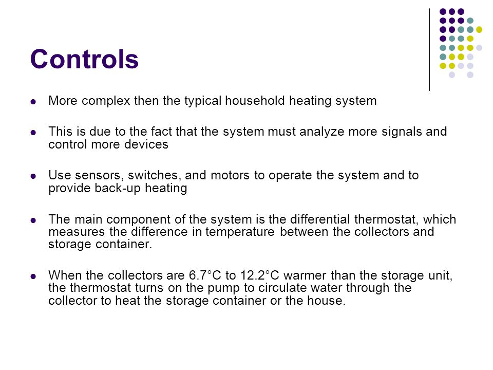 Controls More complex then the typical household heating system This is due to the fact that the system must analyze more signals and control more devices Use sensors, switches, and motors to operate the system and to provide back-up heating The main component of the system is the differential thermostat, which measures the difference in temperature between the collectors and storage container.