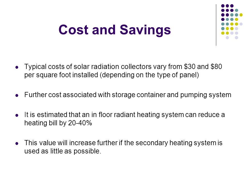 Cost and Savings Typical costs of solar radiation collectors vary from $30 and $80 per square foot installed (depending on the type of panel) Further cost associated with storage container and pumping system It is estimated that an in floor radiant heating system can reduce a heating bill by 20-40% This value will increase further if the secondary heating system is used as little as possible.