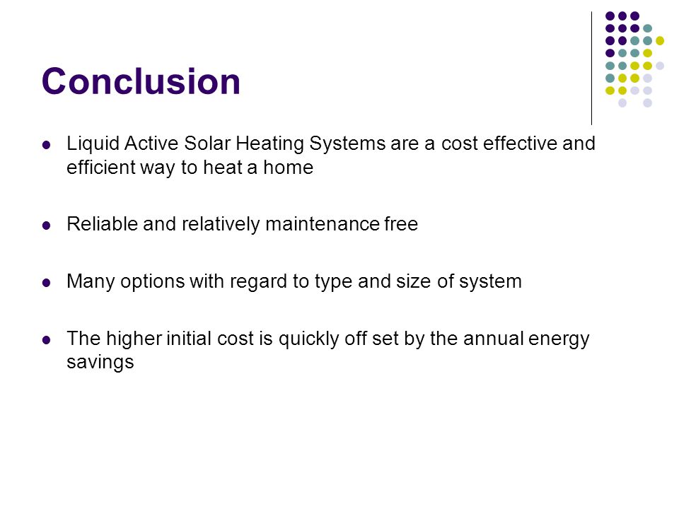 Conclusion Liquid Active Solar Heating Systems are a cost effective and efficient way to heat a home Reliable and relatively maintenance free Many options with regard to type and size of system The higher initial cost is quickly off set by the annual energy savings