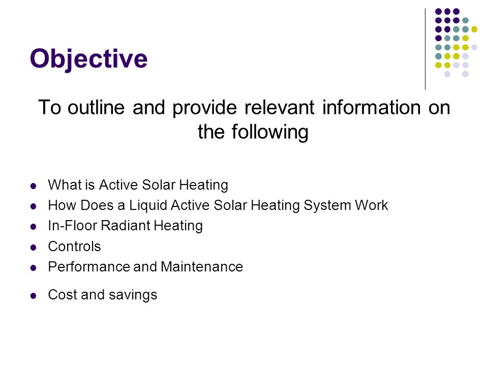 Objective To outline and provide relevant information on the following What is Active Solar Heating How Does a Liquid Active Solar Heating System Work In-Floor Radiant Heating Controls Performance and Maintenance Cost and savings