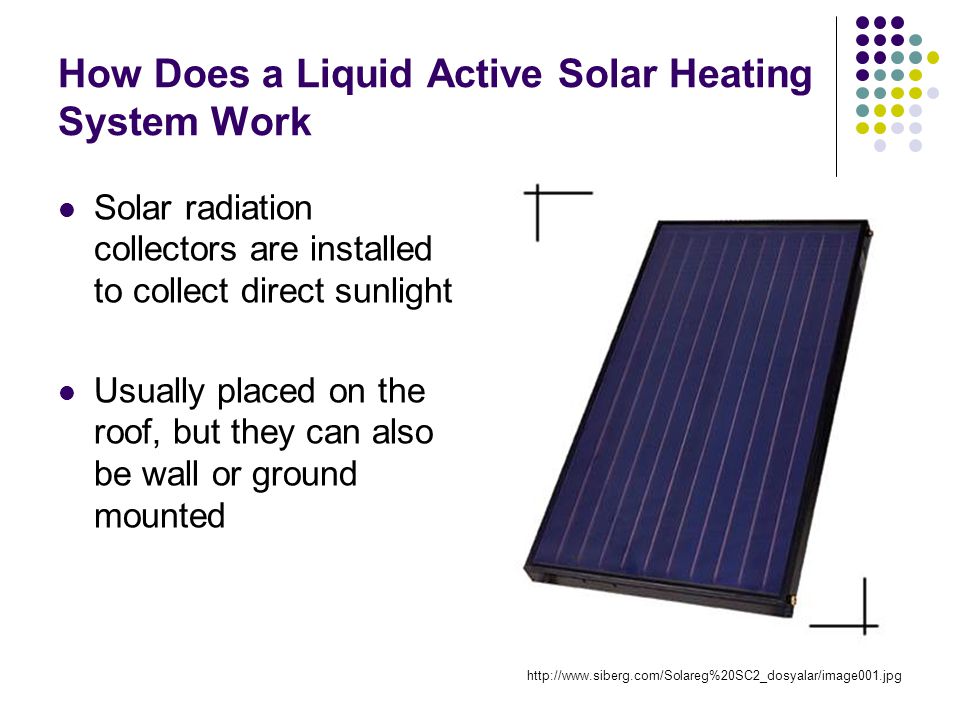 How Does a Liquid Active Solar Heating System Work Solar radiation collectors are installed to collect direct sunlight Usually placed on the roof, but they can also be wall or ground mounted