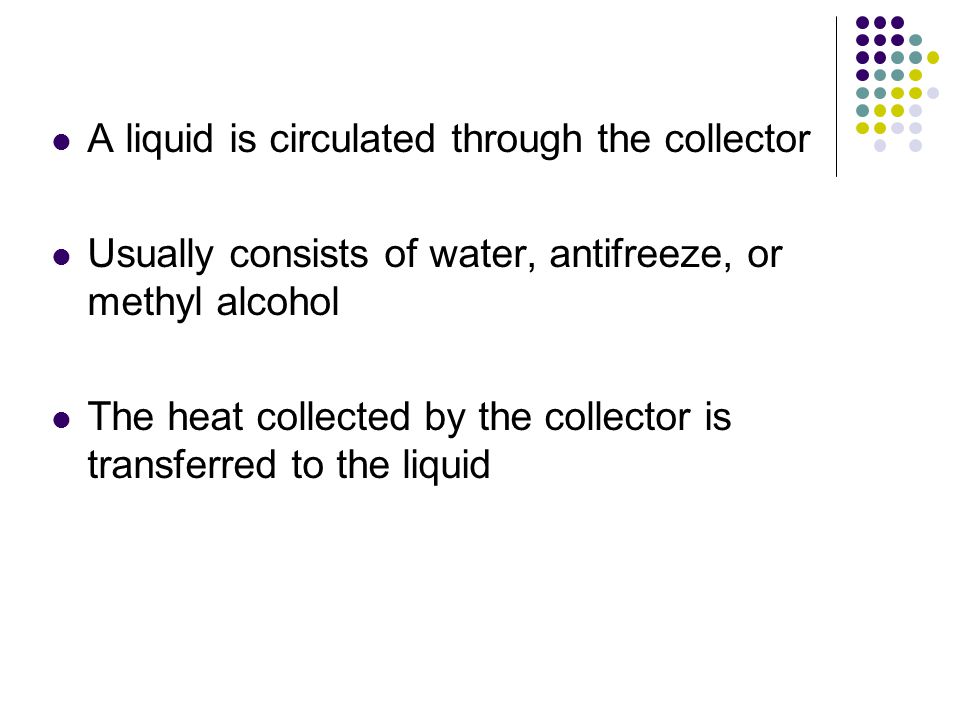 A liquid is circulated through the collector Usually consists of water, antifreeze, or methyl alcohol The heat collected by the collector is transferred to the liquid