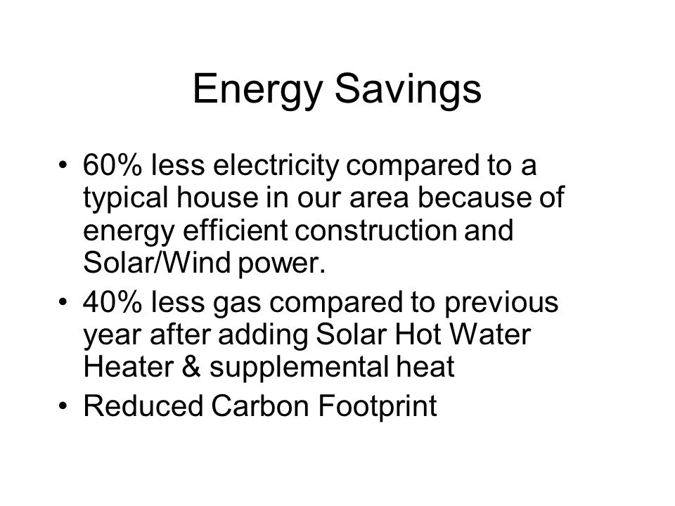 Energy Savings 60% less electricity compared to a typical house in our area because of energy efficient construction and Solar/Wind power.