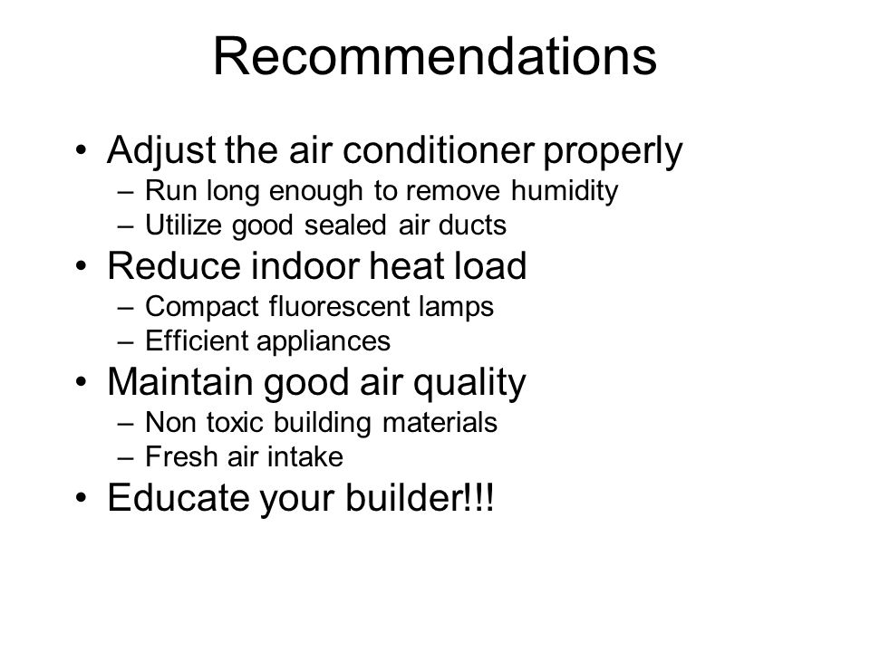 Recommendations Adjust the air conditioner properly –Run long enough to remove humidity –Utilize good sealed air ducts Reduce indoor heat load –Compact fluorescent lamps –Efficient appliances Maintain good air quality –Non toxic building materials –Fresh air intake Educate your builder!!!