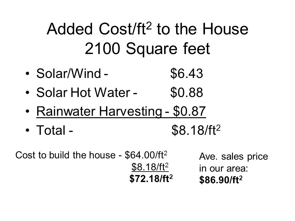Added Cost/ft 2 to the House 2100 Square feet Solar/Wind - $6.43 Solar Hot Water - $0.88 Rainwater Harvesting - $0.87 Total - $8.18/ft 2 Cost to build the house - $64.00/ft 2 $8.18/ft 2 $72.18/ft 2 Ave.