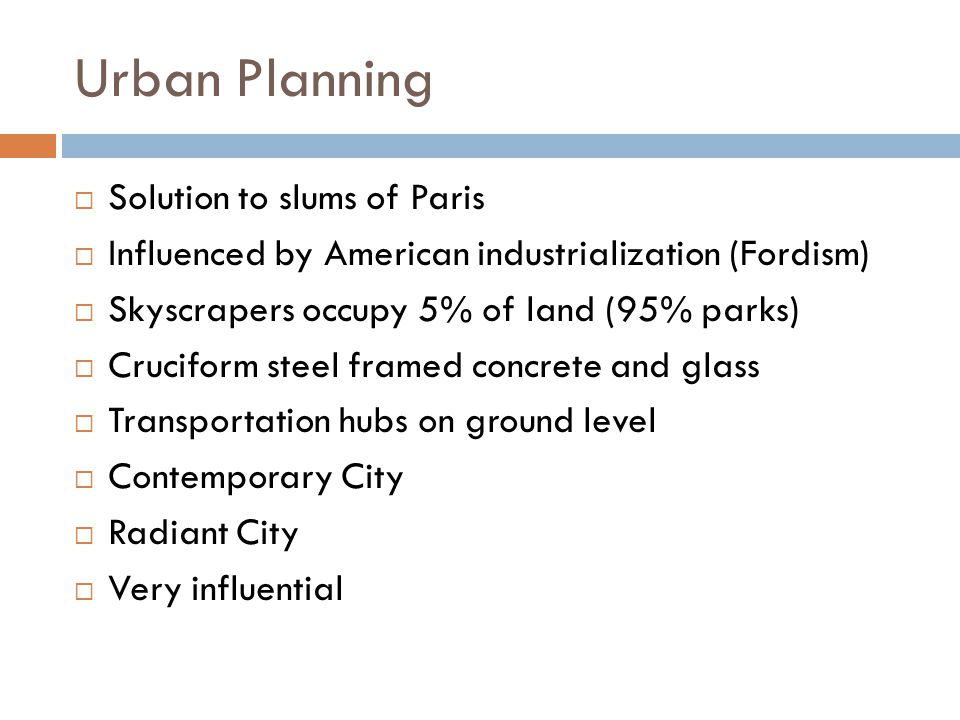 Urban Planning  Solution to slums of Paris  Influenced by American industrialization (Fordism)  Skyscrapers occupy 5% of land (95% parks)  Cruciform steel framed concrete and glass  Transportation hubs on ground level  Contemporary City  Radiant City  Very influential