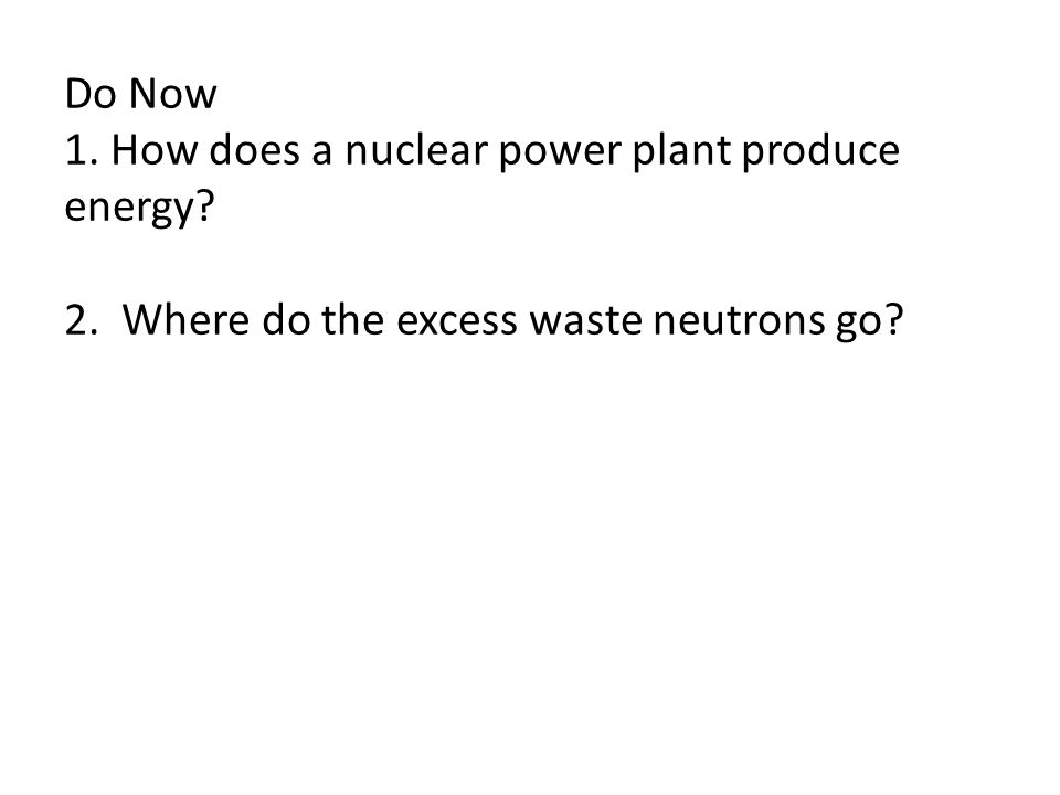 Do Now 1. How does a nuclear power plant produce energy 2. Where do the excess waste neutrons go