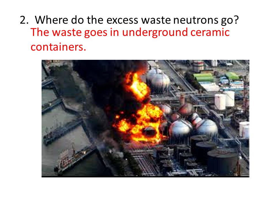 2. Where do the excess waste neutrons go The waste goes in underground ceramic containers.
