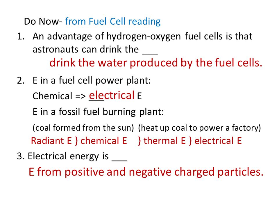 Do Now- from Fuel Cell reading 1.An advantage of hydrogen-oxygen fuel cells is that astronauts can drink the ___ 2.E in a fuel cell power plant: Chemical => ___ E E in a fossil fuel burning plant: (coal formed from the sun) (heat up coal to power a factory) 3.