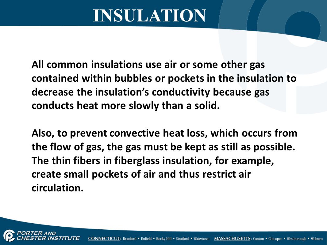 INSULATION All common insulations use air or some other gas contained within bubbles or pockets in the insulation to decrease the insulation’s conductivity because gas conducts heat more slowly than a solid.