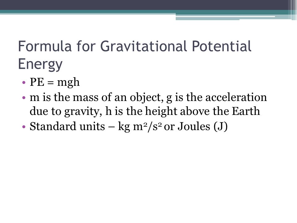 Formula for Gravitational Potential Energy PE = mgh m is the mass of an object, g is the acceleration due to gravity, h is the height above the Earth Standard units – kg m 2 /s 2 or Joules (J)
