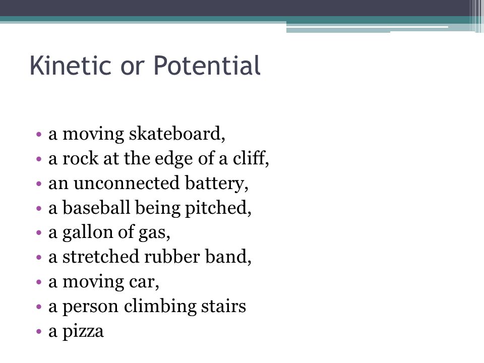 Kinetic or Potential a moving skateboard, a rock at the edge of a cliff, an unconnected battery, a baseball being pitched, a gallon of gas, a stretched rubber band, a moving car, a person climbing stairs a pizza