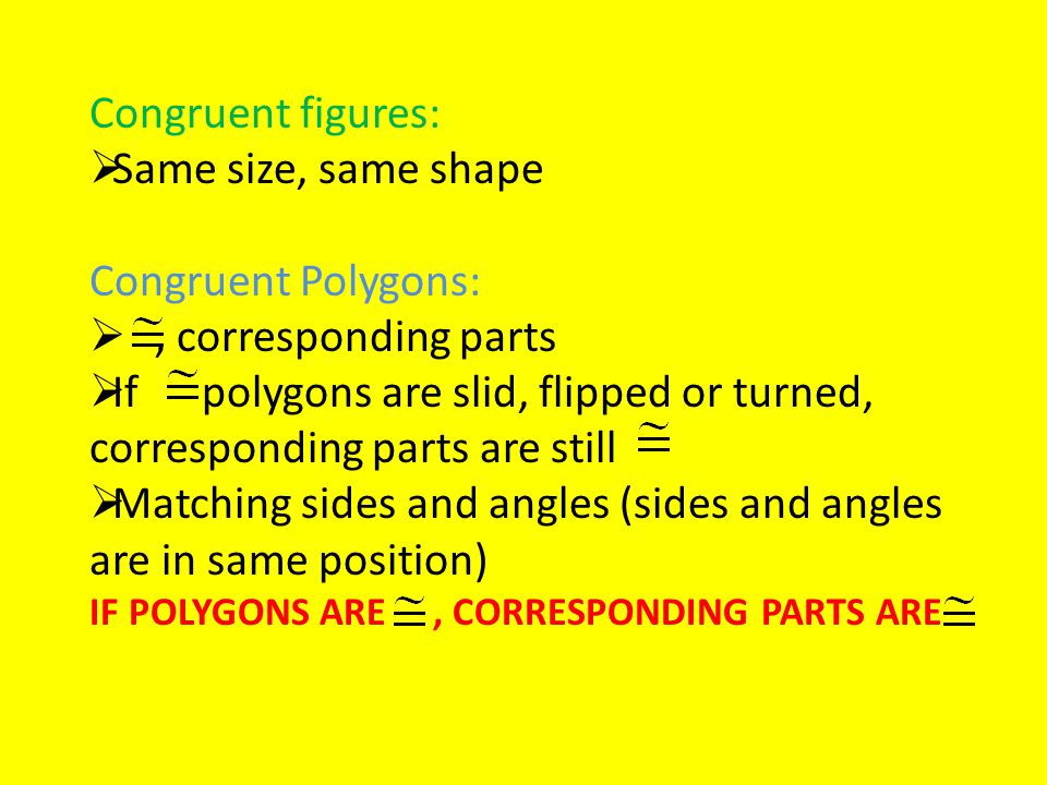 Congruent figures:  Same size, same shape Congruent Polygons: , corresponding parts  If polygons are slid, flipped or turned, corresponding parts are still  Matching sides and angles (sides and angles are in same position) IF POLYGONS ARE, CORRESPONDING PARTS ARE