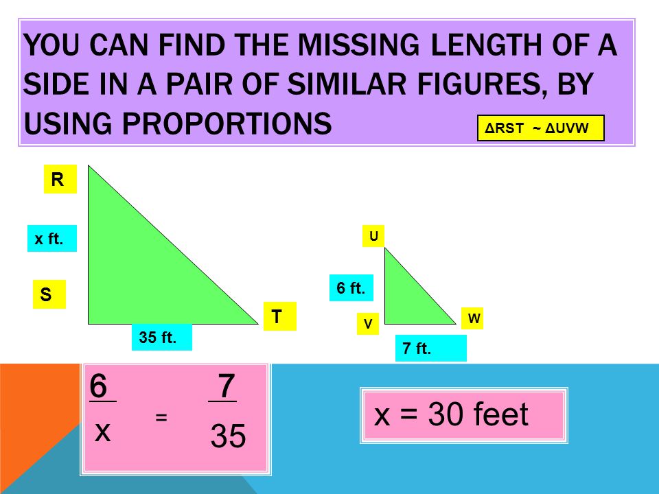 YOU CAN FIND THE MISSING LENGTH OF A SIDE IN A PAIR OF SIMILAR FIGURES, BY USING PROPORTIONS 6 7 ΔRST ~ ΔUVW R S T U V W x ft.