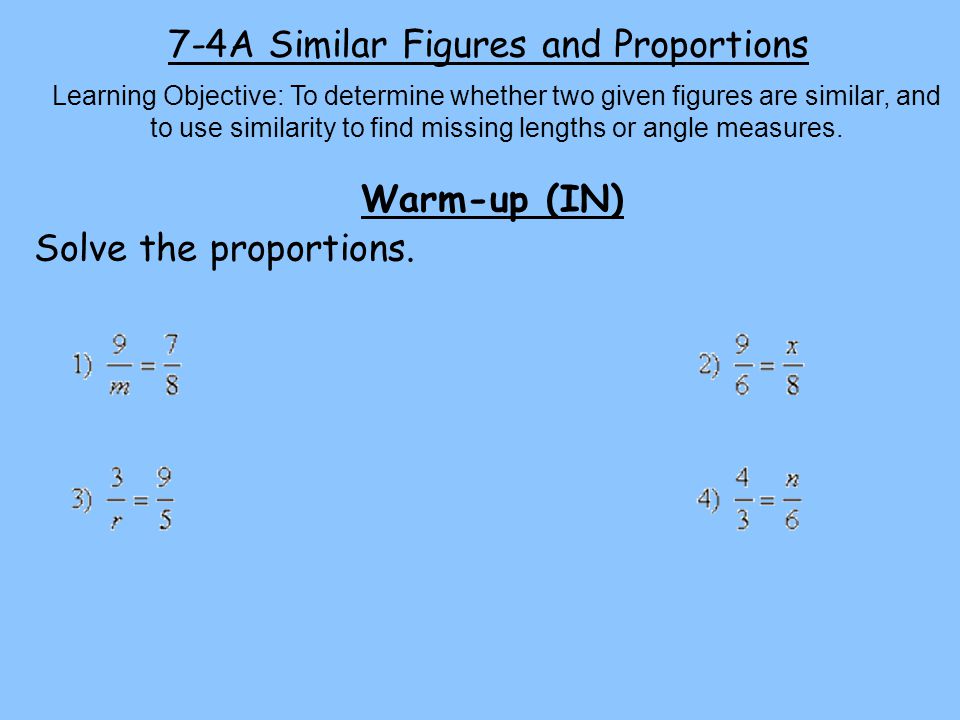 7-4A Similar Figures and Proportions Learning Objective: To determine whether two given figures are similar, and to use similarity to find missing lengths or angle measures.