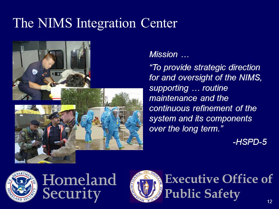 12 Executive Office of Public Safety Mission … To provide strategic direction for and oversight of the NIMS, supporting … routine maintenance and the continuous refinement of the system and its components over the long term. -HSPD-5 The NIMS Integration Center