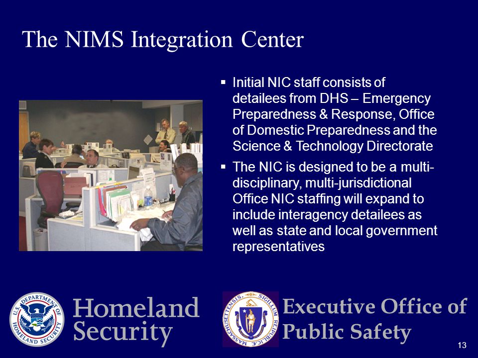 13 Executive Office of Public Safety  Initial NIC staff consists of detailees from DHS – Emergency Preparedness & Response, Office of Domestic Preparedness and the Science & Technology Directorate  The NIC is designed to be a multi- disciplinary, multi-jurisdictional Office NIC staffing will expand to include interagency detailees as well as state and local government representatives The NIMS Integration Center