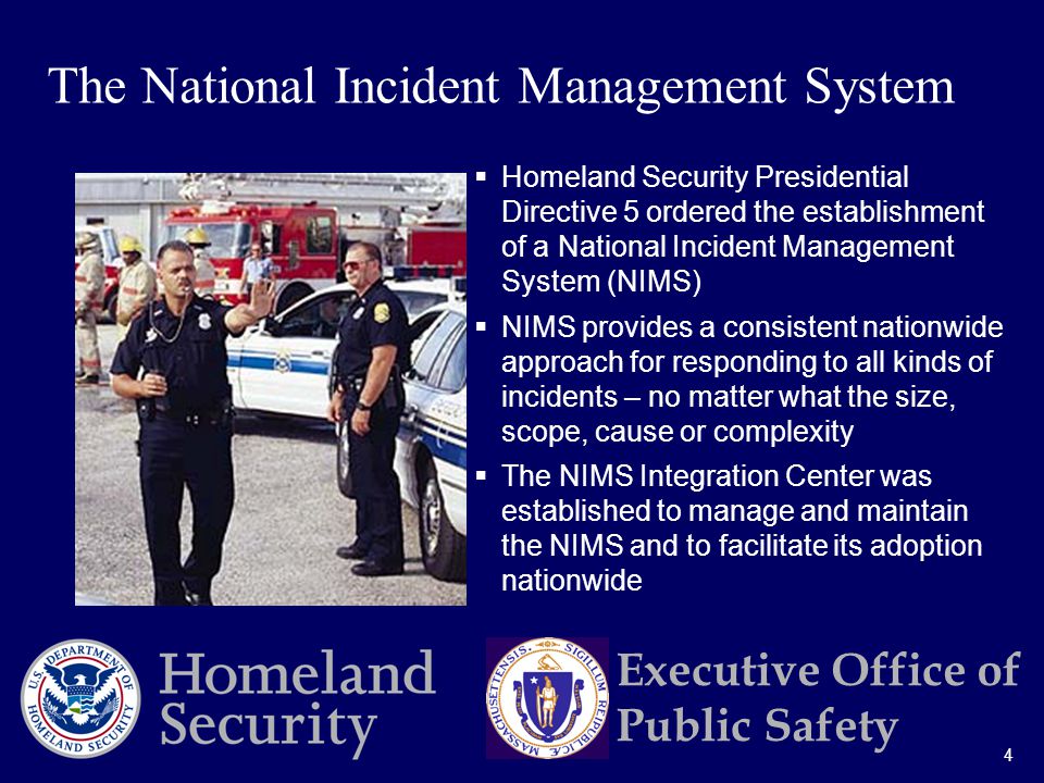 4 Executive Office of Public Safety  Homeland Security Presidential Directive 5 ordered the establishment of a National Incident Management System (NIMS)  NIMS provides a consistent nationwide approach for responding to all kinds of incidents – no matter what the size, scope, cause or complexity  The NIMS Integration Center was established to manage and maintain the NIMS and to facilitate its adoption nationwide The National Incident Management System