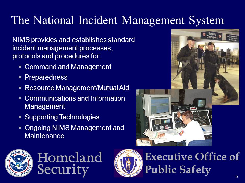 5 Executive Office of Public Safety NIMS provides and establishes standard incident management processes, protocols and procedures for:  Command and Management  Preparedness  Resource Management/Mutual Aid  Communications and Information Management  Supporting Technologies  Ongoing NIMS Management and Maintenance The National Incident Management System